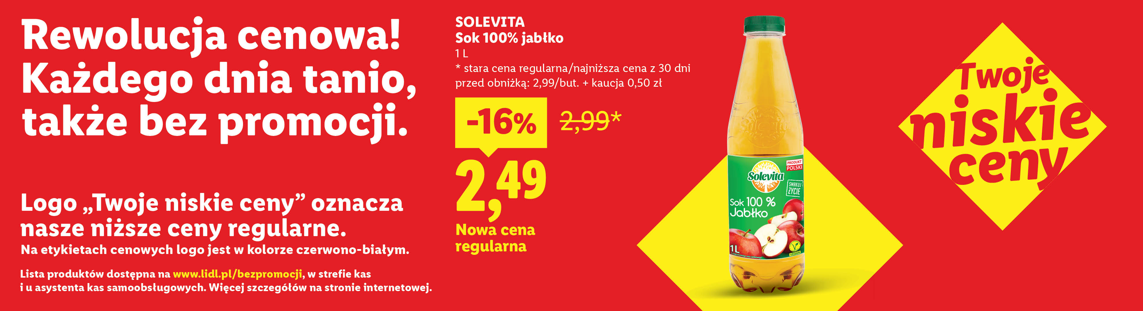 Rewolucja cenowa! Każdego dnia tanio, także bez promocji np. Solevita Sok jabłkowy nowa cena regularna 2,49 zamiast 2,99. Lista produktów na lidl.pl/bezpromocji. 