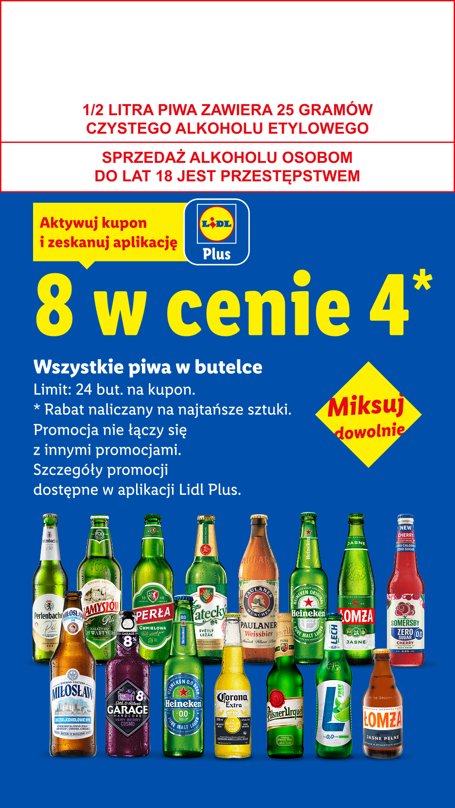Z kuponem Lidl Plus Wszystkie piwa w butelce: 8 w cenie 4. Limit 24 but. na kupon. 1/2 LITRA PIWA ZAWIERA 25 GRAMÓW CZYSTEGO ALKOHOLU ETYLOWEGO, SPRZEDAŻ ALKOHOLU OSOBOM DO LAT 18 JEST PRZESTĘPSTWEM