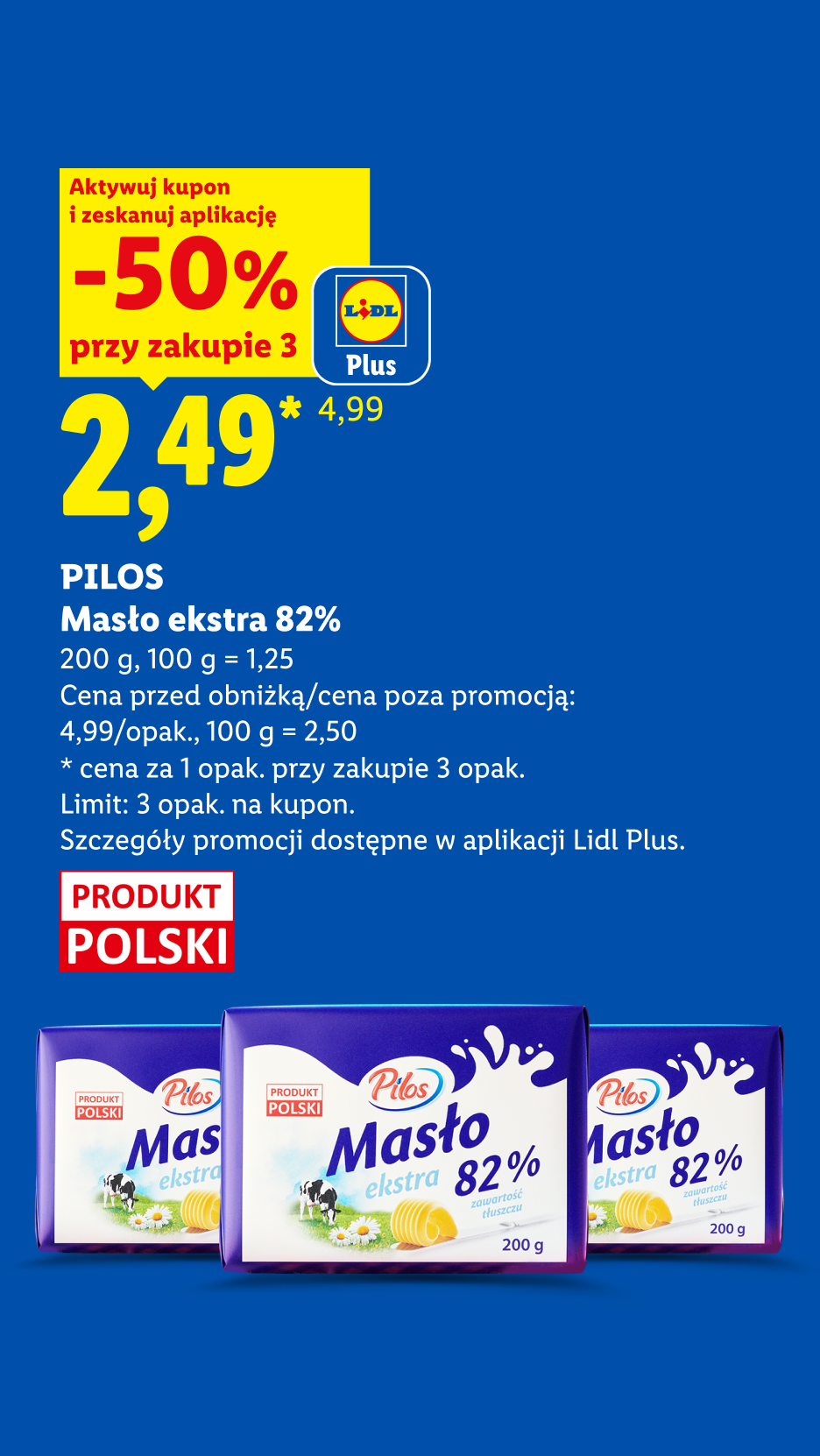Z kuponem Lidl Plus PILOS, Masło ekstra 82%, 200g, 50% przy zakupie trzech cena 2,49 zł za sztukę, 100g=1,25. Cena przed obniżką/ poza promocją 4,99 zł/opak, 100g=2,50zł. Limit 3 opak. na kupon.