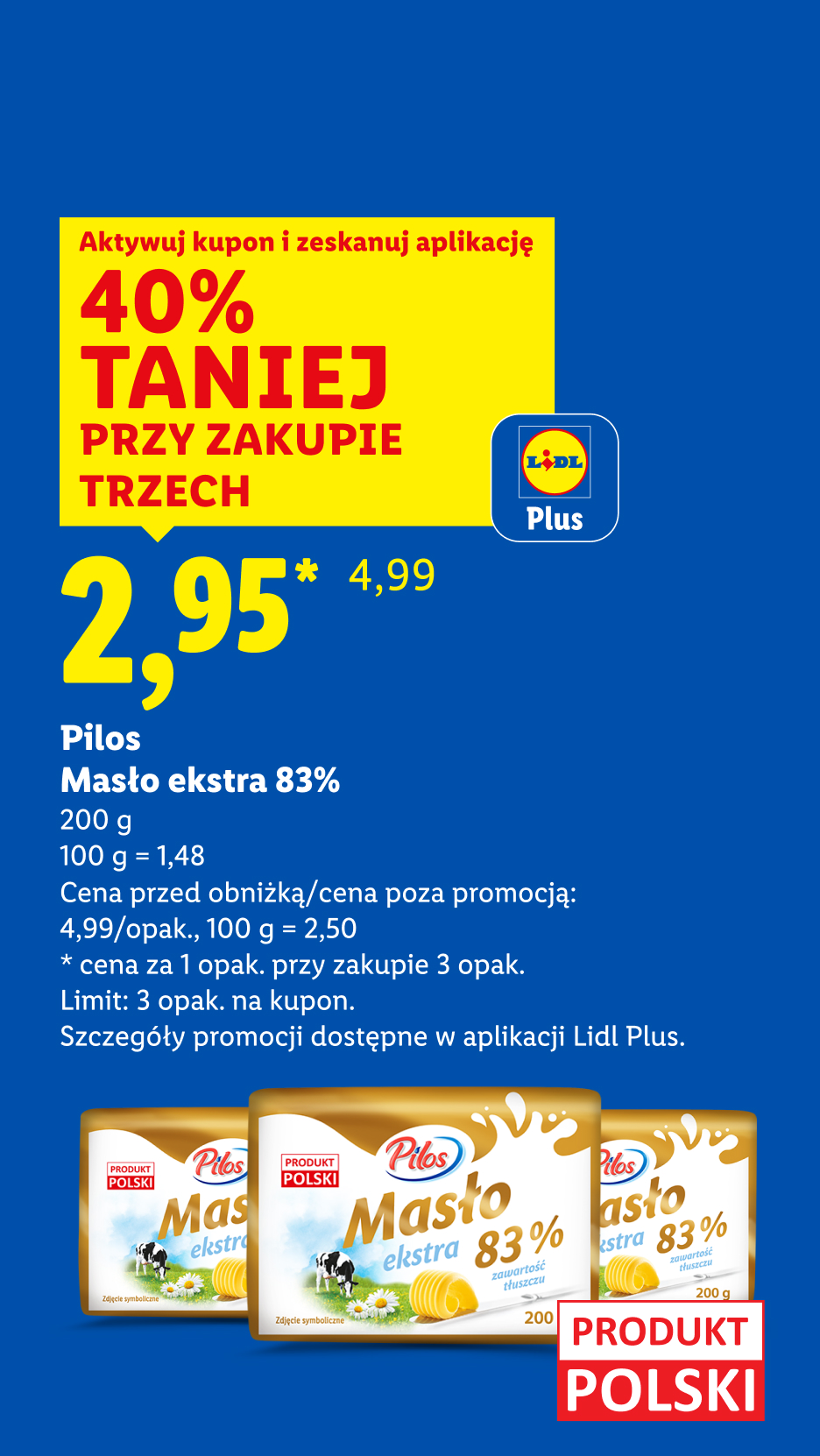 Z kuponem Lidl Plus Pilos masło ekstra 83% 40% taniej przy zakupie trzech, 2,95/opak., 100 g = 1,48. Cena przed obniżką/poza promocją: 4,99/opak., 100 g = 2,50.Limit: 3 opak na kupon.