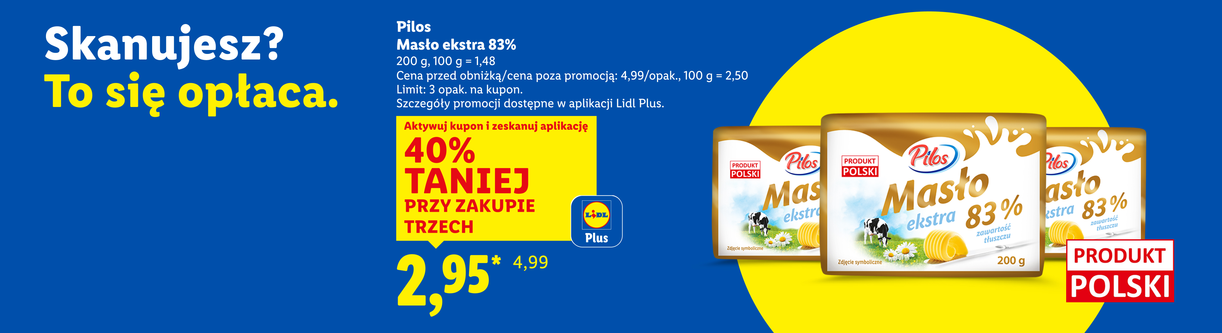 Z kuponem Lidl Plus Pilos masło ekstra 83% 40% taniej przy zakupie trzech, 2,95/opak., 100 g = 1,48. Cena przed obniżką/poza promocją: 4,99/opak., 100 g = 2,50.Limit: 3 opak na kupon.