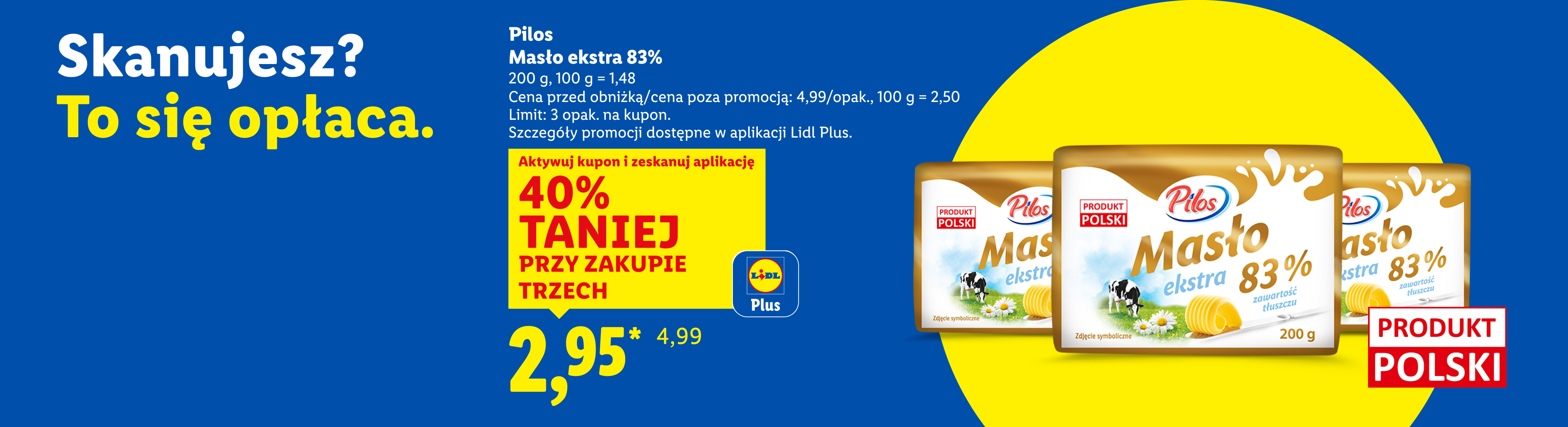 Z kuponem Lidl Plus Pilos masło ekstra 83% 40% taniej przy zakupie trzech, 2,95/opak., 100 g = 1,48. Cena przed obniżką/poza promocją: 4,99/opak., 100 g = 2,50.Limit: 3 opak na kupon.