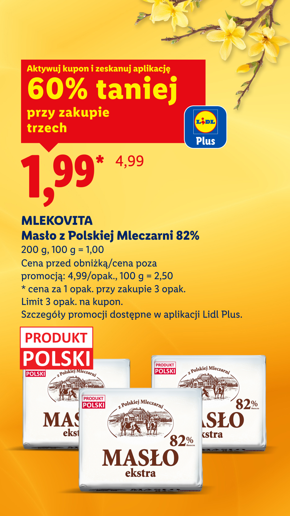 Z kuponem Lidl Plus Mlekovita masłoz polskiej mleczarni 60% taniej przy zakupie trzech, 1,99/opak., 100 g = 1,00. Cena przed obniżką/poza promocją: 4,99/opak., 100 g = 2,50.Limit: 3 opak na kupon.