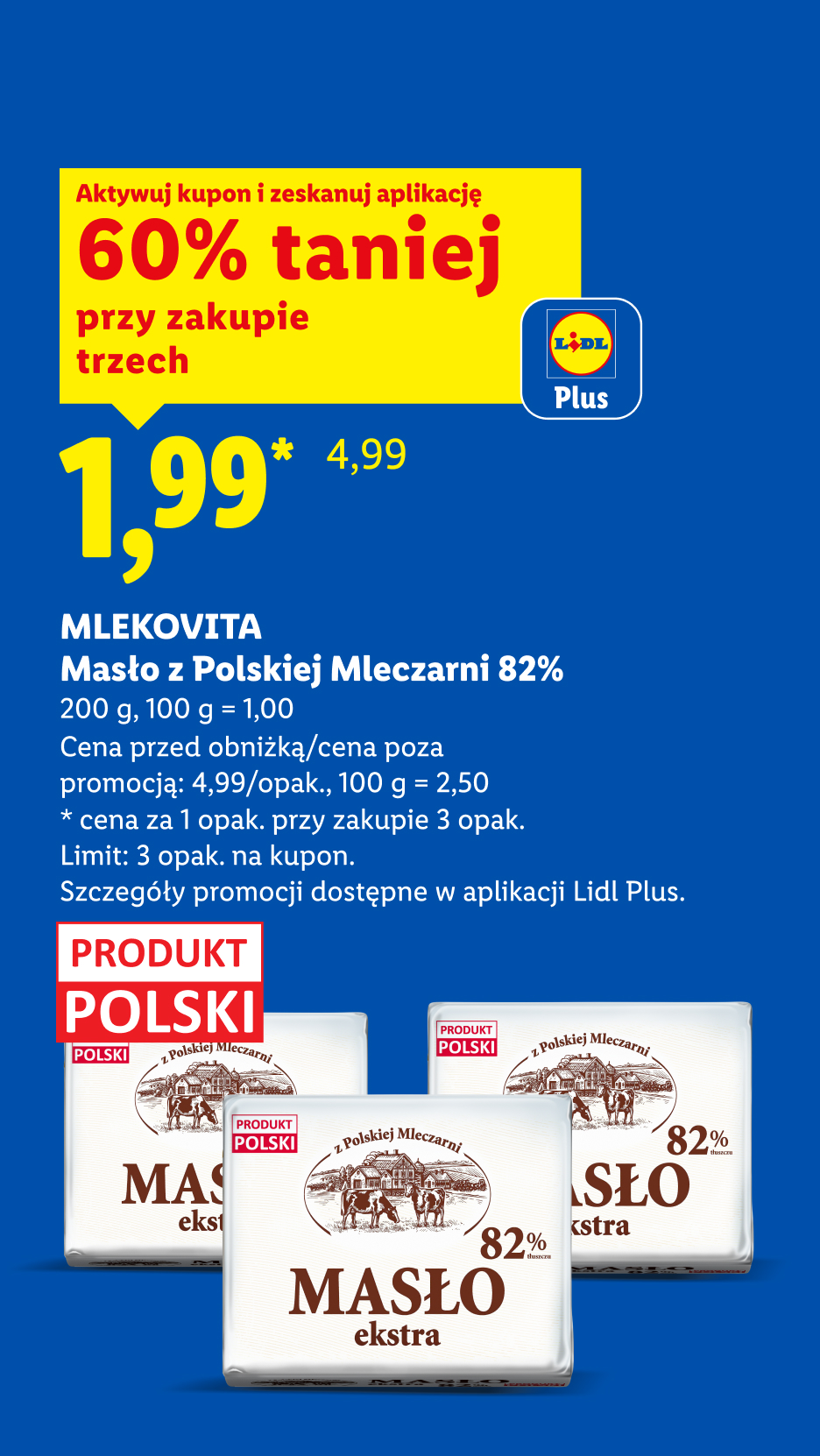Z kuponem Lidl Plus Mlekovita masło z polskiej mleczarni 60% taniej przy zakupie trzech, 1,99/opak., 100 g = 1,00. Cena przed obniżką/poza promocją: 4,99/opak., 100 g = 2,50.Limit: 3 opak na kupon.