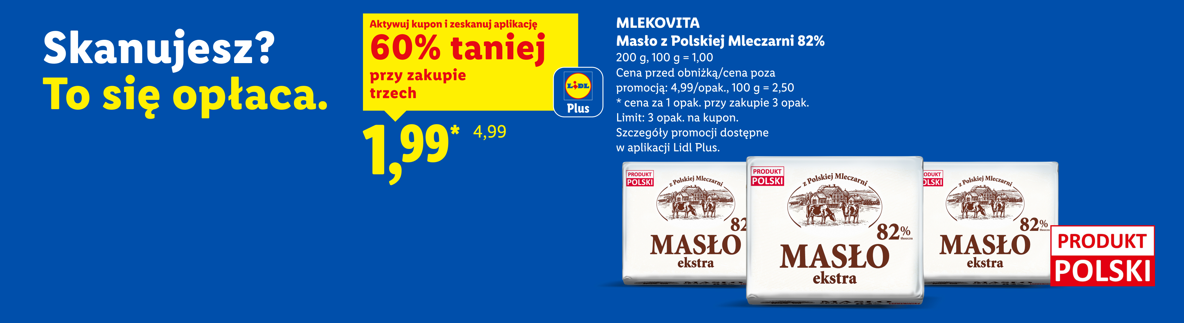 Z kuponem Lidl Plus Mlekovita masło z polskiej mleczarni 60% taniej przy zakupie trzech, 1,99/opak., 100 g = 1,00. Cena przed obniżką/poza promocją: 4,99/opak., 100 g = 2,50.Limit: 3 opak na kupon.