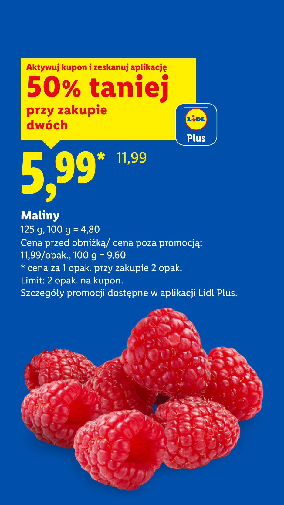 Z kuponem Lidl Plus Maliny, 125g, 50% taniej przy zakupie dwóch, cena 5,99, 100g=4,80. Cena przed obniżką/poza promocją: 11,99/opak, 100g=9,60. Limit: 2opak. na kupon.