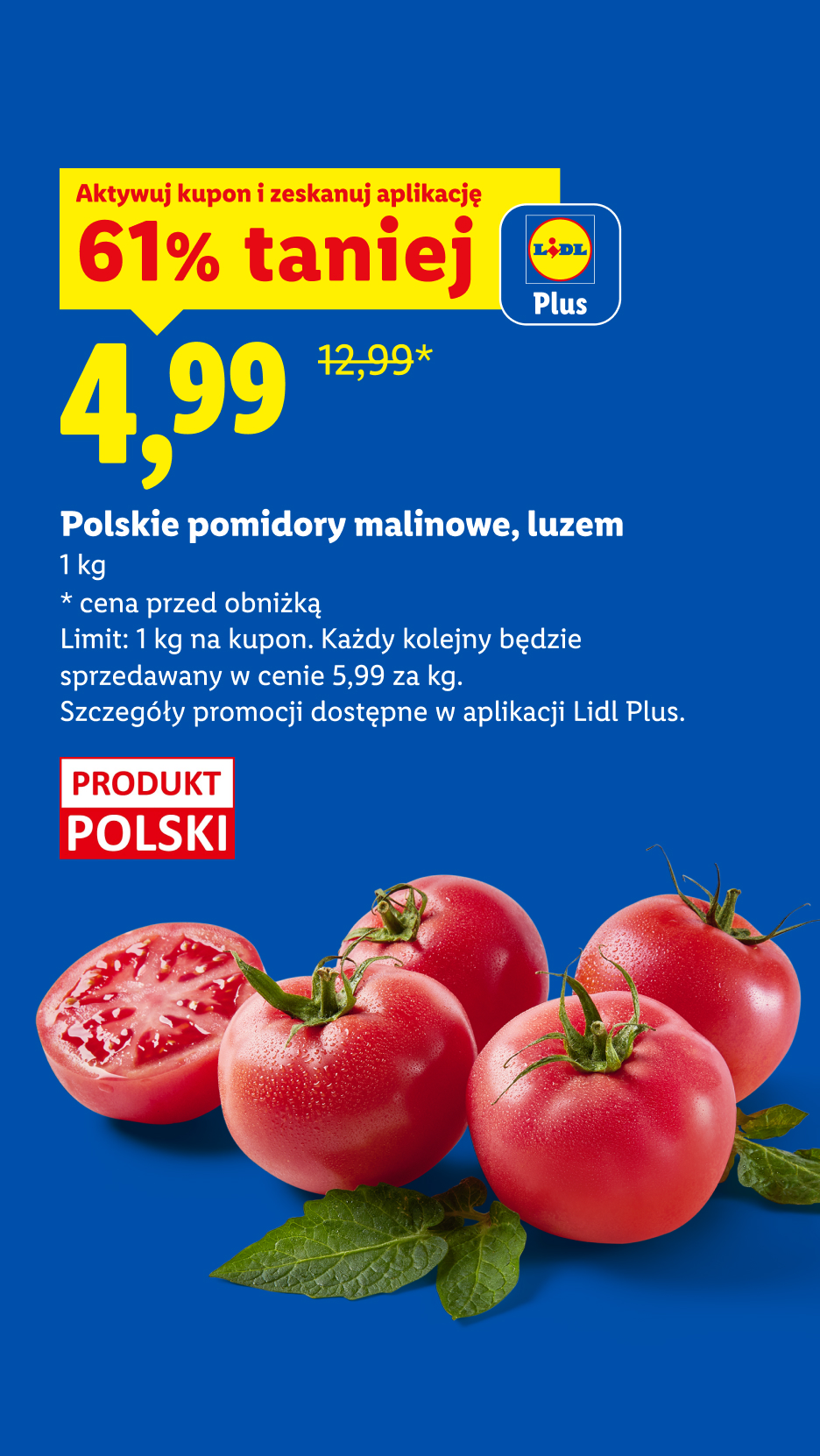Z kuponem Lidl Plus Polskie pomidory malinowe, luzem, 61% taniej, 4,99/kg. Cena przed obniżką/poza promocją: 1kg/12,99. Limit: 1 kg na kupon. Każdy kolejny w cenie 5,99/kg.