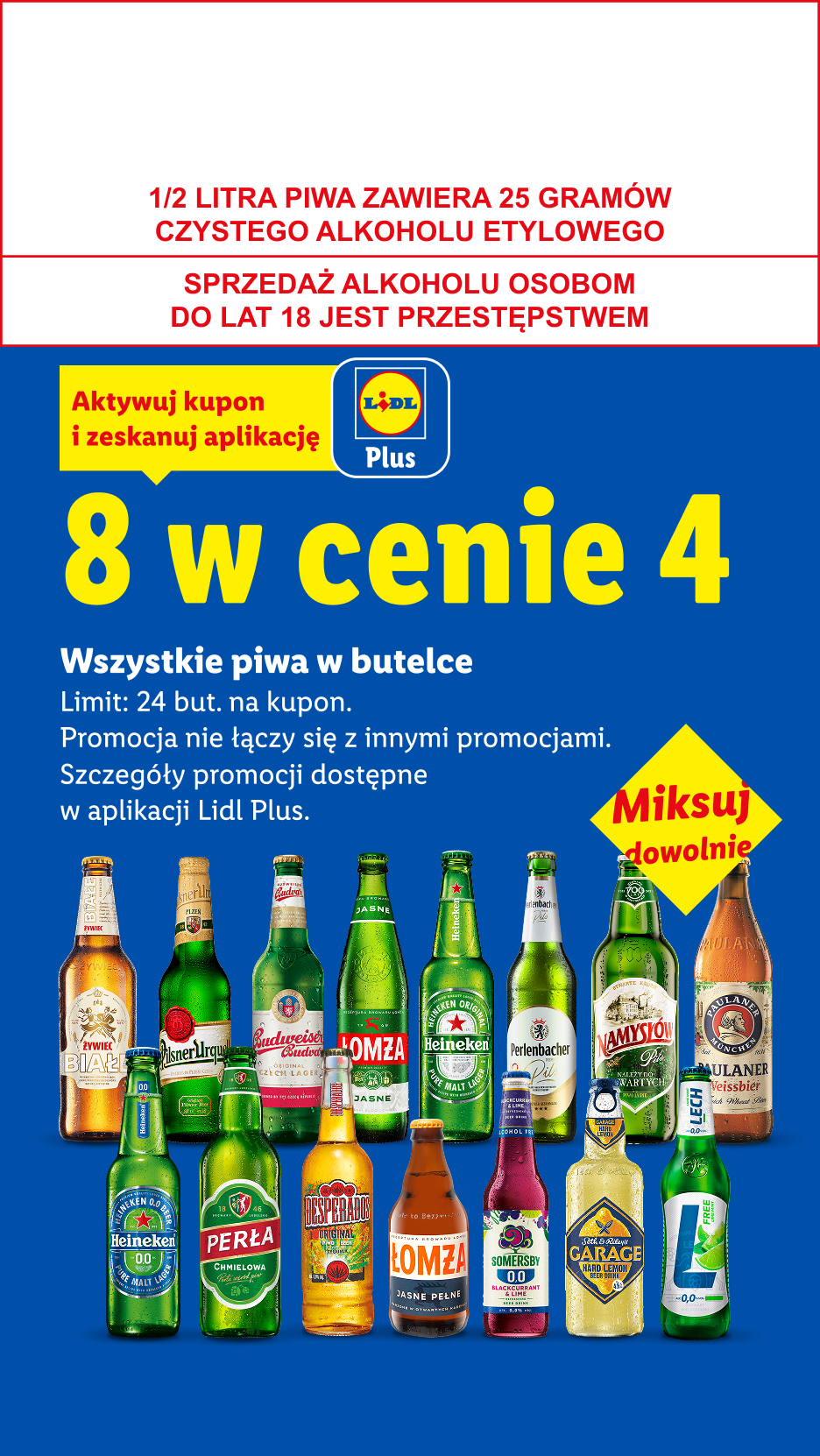 Z kuponem Lidl Plus Wszystkie piwa w butelce: 8 w cenie 4. Limit 24 but. na kupon. 1/2 LITRA PIWA ZAWIERA 25 GRAMÓW CZYSTEGO ALKOHOLU ETYLOWEGO, SPRZEDAŻ ALKOHOLU OSOBOM DO LAT 18 JEST PRZESTĘPSTWEM