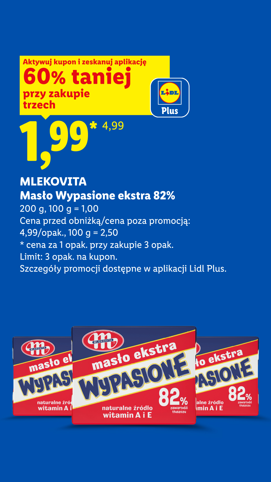 Z kuponem Lidl Plus MLEKOVITA Masło Wypasione ekstra 82%, 200g, 60% taniej przy zakupie trzech, 1,99zł/sztuka, 100g=1zł. Cena poza promocją 4,99 zł/opak, 100g=2,50zł. Limit 3 opak. na kupon.