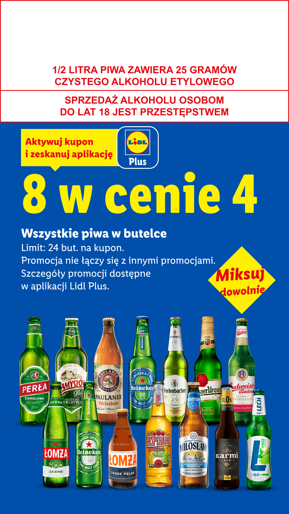 Z kuponem Lidl Plus Wszystkie piwa w butelce: 8 w cenie 4. Limit 24 but. na kupon. 1/2 LITRA PIWA ZAWIERA 25 GRAMÓW CZYSTEGO ALKOHOLU ETYLOWEGO, SPRZEDAŻ ALKOHOLU OSOBOM DO LAT 18 JEST PRZESTĘPSTWEM