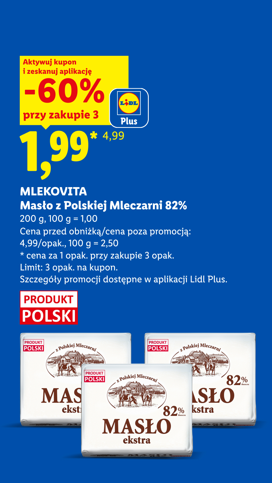 Z kuponem Lidl Plus MLEKOVITA, Masło z polskiej mleczarni 82%, 200g, 60% taniej, przy zakupie 3 cena 1,99 zł za szt., 100g=1zł. Cena poza promocją 4,99 zł/opak, 100g=2,50zł. Limit 3 opak. na kupon.