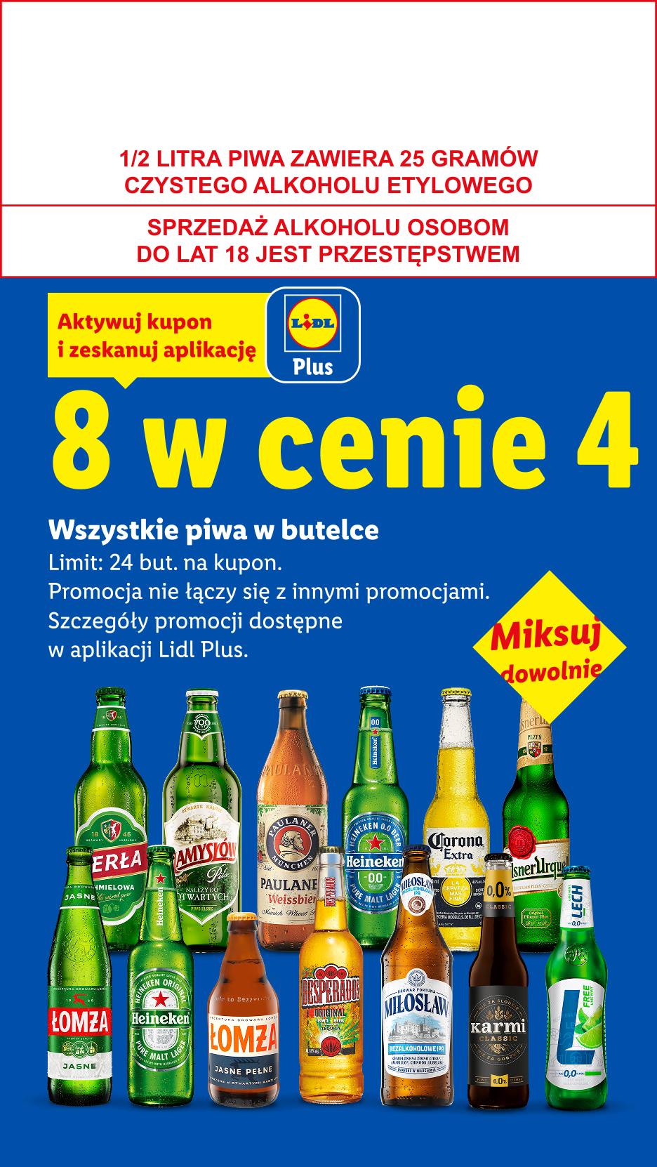 Z kuponem Lidl Plus Wszystkie piwa w butelce: 8 w cenie 4. Limit 24 but. na kupon. 1/2 LITRA PIWA ZAWIERA 25 GRAMÓW CZYSTEGO ALKOHOLU ETYLOWEGO, SPRZEDAŻ ALKOHOLU OSOBOM DO LAT 18 JEST PRZESTĘPSTWEM