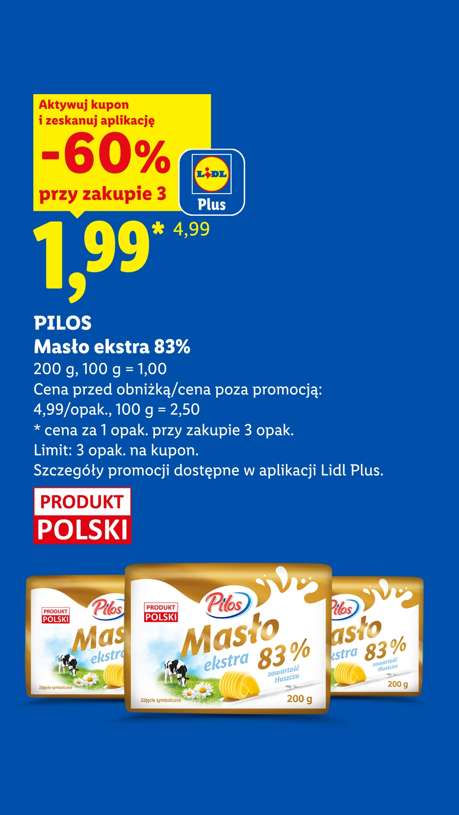 Z kuponem Lidl Plus PILOS, Masło extra 83%, 200g, 60% taniej, przy zakupie trzech cena 1,99 zł za sztukę, 100g=1zł. Cena przed obniżką/ poza promocją 4,99 zł/opak, 100g=2,50zł. Limit 3 opak. na kupon.